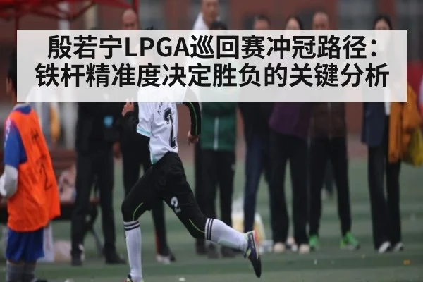 殷若宁LPGA巡回赛冲冠路径：铁杆精准度决定胜负的关键分析